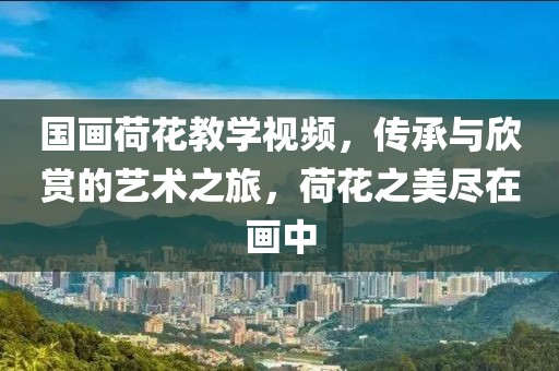 国画荷花教学视频，传承与欣赏的艺术之旅，荷花之美尽在画中
