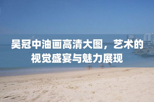 吴冠中油画高清大图，艺术的视觉盛宴与魅力展现