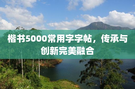 楷书5000常用字字帖，传承与创新完美融合