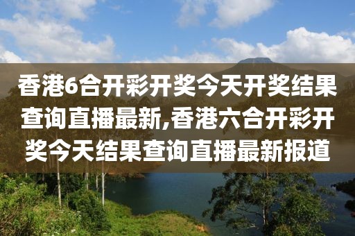 香港6合开彩开奖今天开奖结果查询直播最新,香港六合开彩开奖今天结果查询直播最新报道