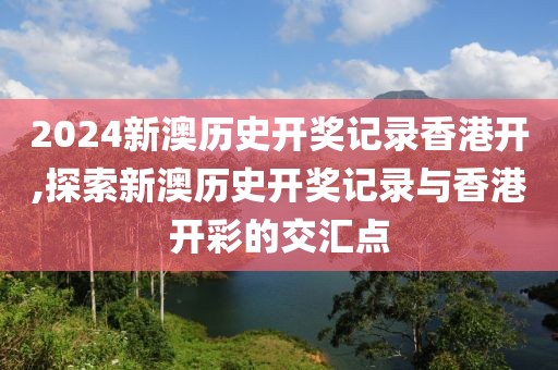 2024新澳历史开奖记录香港开,探索新澳历史开奖记录与香港开彩的交汇点