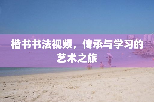 楷书书法视频，传承与学习的艺术之旅