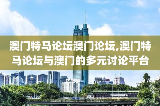 澳门特马论坛澳门论坛,澳门特马论坛与澳门的多元讨论平台