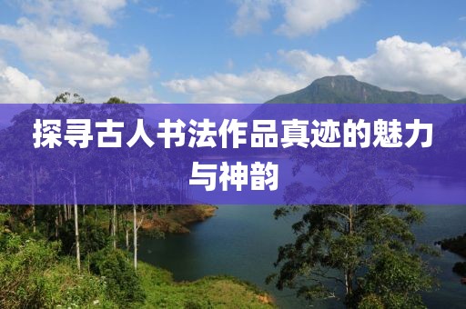 探寻古人书法作品真迹的魅力与神韵
