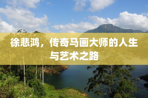 徐悲鸿，传奇马画大师的人生与艺术之路