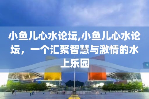 小鱼儿心水论坛,小鱼儿心水论坛，一个汇聚智慧与激情的水上乐园