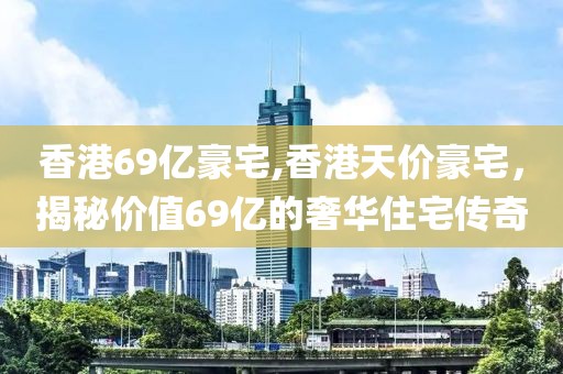 香港69亿豪宅,香港天价豪宅，揭秘价值69亿的奢华住宅传奇