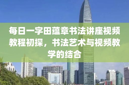 每日一字田蕴章书法讲座视频教程初探，书法艺术与视频教学的结合