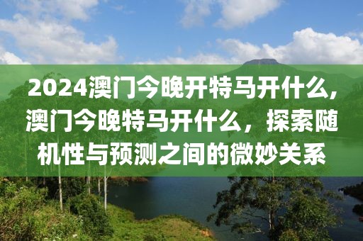 2024澳门今晚开特马开什么,澳门今晚特马开什么，探索随机性与预测之间的微妙关系