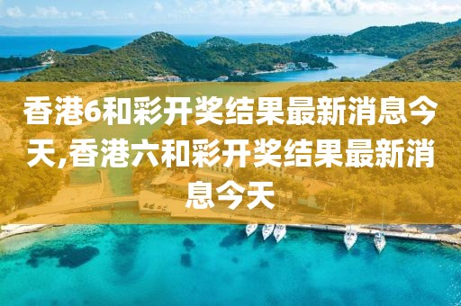 香港6和彩开奖结果最新消息今天,香港六和彩开奖结果最新消息今天