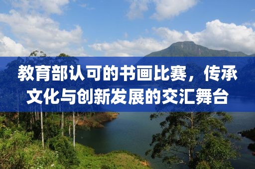 教育部认可的书画比赛，传承文化与创新发展的交汇舞台