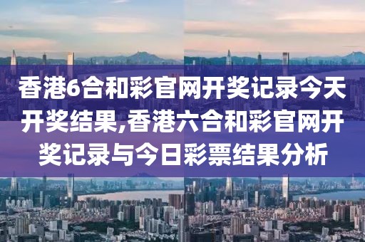 香港6合和彩官网开奖记录今天开奖结果,香港六合和彩官网开奖记录与今日彩票结果分析