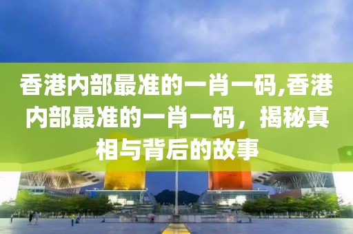 香港内部最准的一肖一码,香港内部最准的一肖一码，揭秘真相与背后的故事