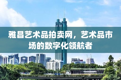 雅昌艺术品拍卖网，艺术品市场的数字化领航者