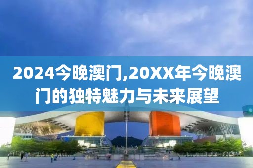 2024今晚澳门,20XX年今晚澳门的独特魅力与未来展望