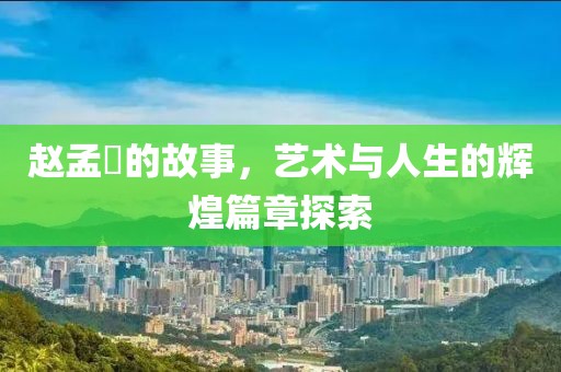 赵孟頫的故事，艺术与人生的辉煌篇章探索