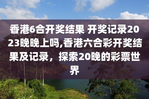 香港6合开奖结果 开奖记录2023晚晚上吗,香港六合彩开奖结果及记录，探索20晚的彩票世界