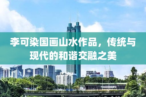 李可染国画山水作品，传统与现代的和谐交融之美