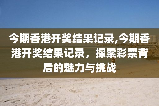 今期香港开奖结果记录,今期香港开奖结果记录，探索彩票背后的魅力与挑战