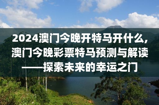 2024澳门今晚开特马开什么,澳门今晚彩票特马预测与解读——探索未来的幸运之门