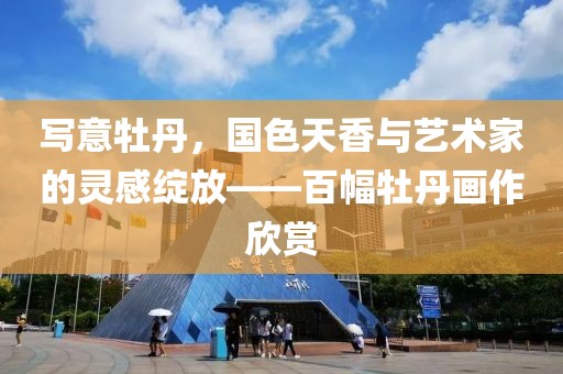 写意牡丹，国色天香与艺术家的灵感绽放——百幅牡丹画作欣赏