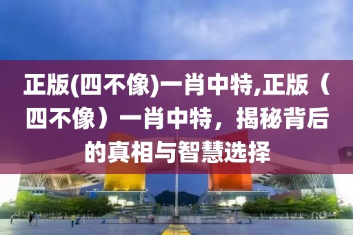 正版(四不像)一肖中特,正版（四不像）一肖中特，揭秘背后的真相与智慧选择