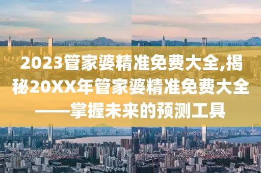 2023管家婆精准免费大全,揭秘20XX年管家婆精准免费大全——掌握未来的预测工具