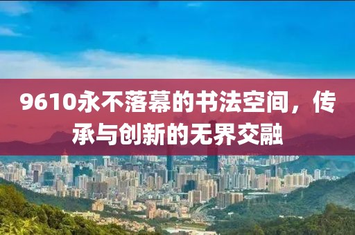9610永不落幕的书法空间，传承与创新的无界交融