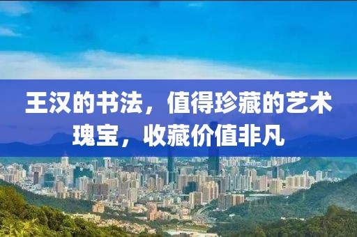王汉的书法，值得珍藏的艺术瑰宝，收藏价值非凡