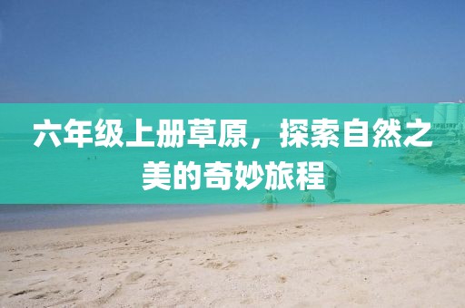 六年级上册草原，探索自然之美的奇妙旅程