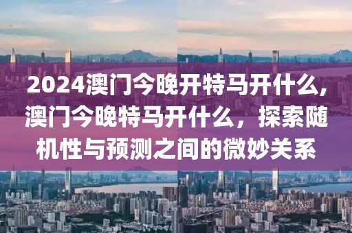 2024澳门今晚开特马开什么,澳门今晚特马开什么，探索随机性与预测之间的微妙关系