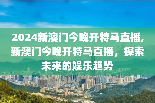 2024新澳门今晚开特马直播,新澳门今晚开特马直播，探索未来的娱乐趋势