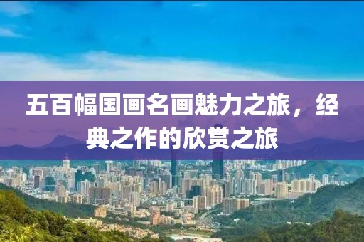 五百幅国画名画魅力之旅，经典之作的欣赏之旅