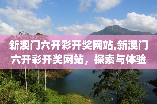 新澳门六开彩开奖网站,新澳门六开彩开奖网站，探索与体验