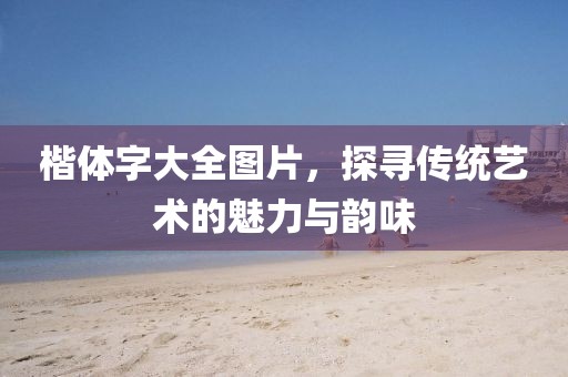 楷体字大全图片，探寻传统艺术的魅力与韵味