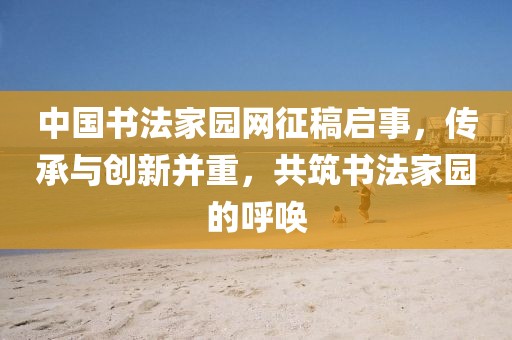 中国书法家园网征稿启事，传承与创新并重，共筑书法家园的呼唤