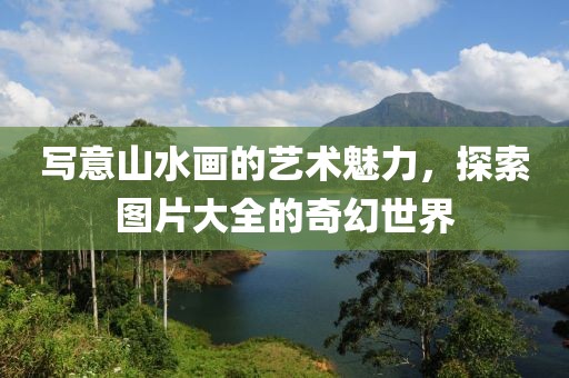 写意山水画的艺术魅力，探索图片大全的奇幻世界