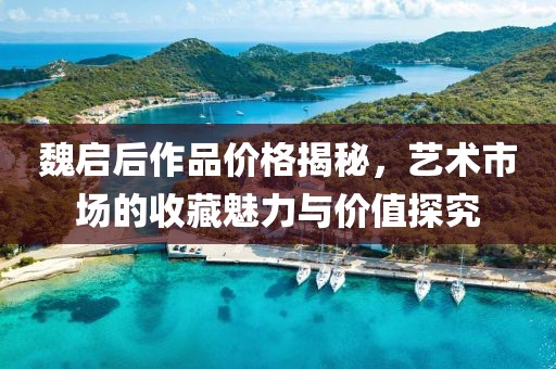 魏启后作品价格揭秘，艺术市场的收藏魅力与价值探究
