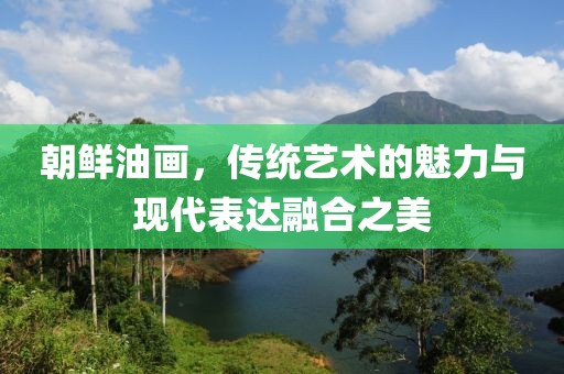 朝鲜油画，传统艺术的魅力与现代表达融合之美