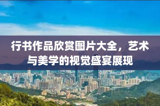 行书作品欣赏图片大全，艺术与美学的视觉盛宴展现