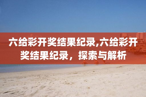 六给彩开奖结果纪录,六给彩开奖结果纪录，探索与解析