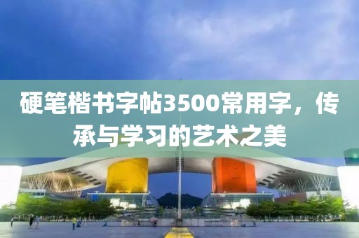硬笔楷书字帖3500常用字，传承与学习的艺术之美