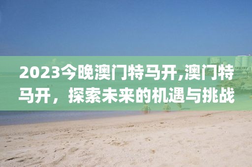 2023今晚澳门特马开,澳门特马开，探索未来的机遇与挑战