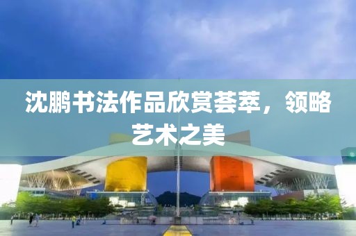 沈鹏书法作品欣赏荟萃，领略艺术之美