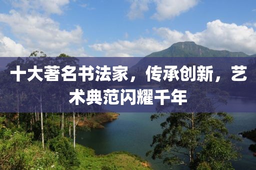 十大著名书法家，传承创新，艺术典范闪耀千年