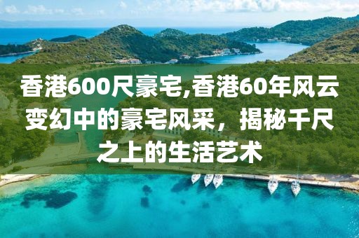 香港600尺豪宅,香港60年风云变幻中的豪宅风采，揭秘千尺之上的生活艺术