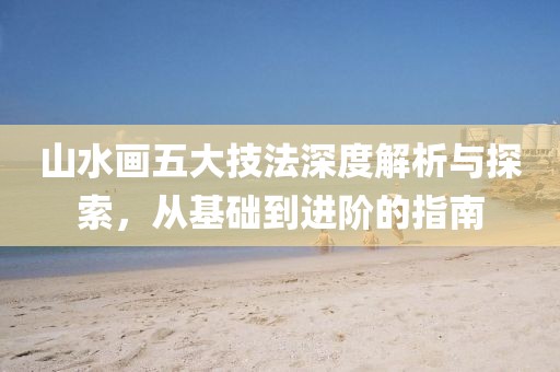 山水画五大技法深度解析与探索，从基础到进阶的指南