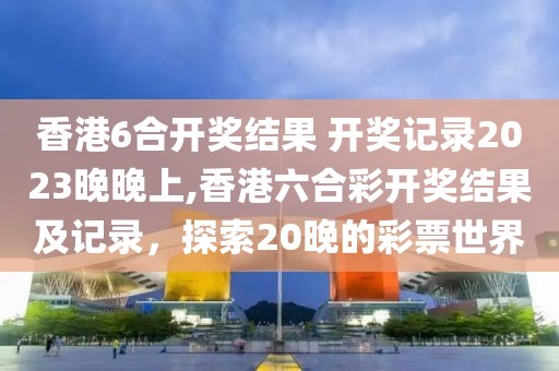 香港6合开奖结果 开奖记录2023晚晚上,香港六合彩开奖结果及记录，探索20晚的彩票世界