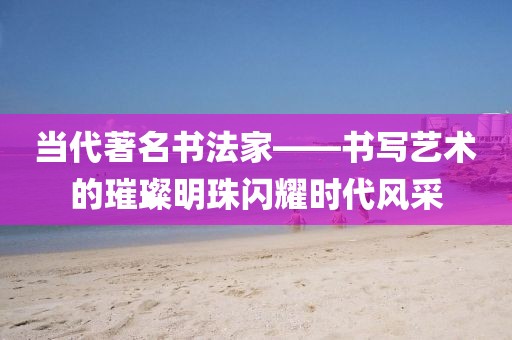 当代著名书法家——书写艺术的璀璨明珠闪耀时代风采