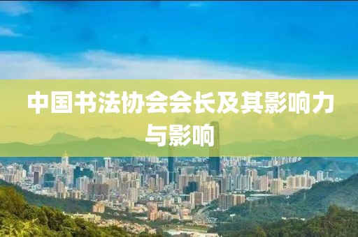 中国书法协会会长及其影响力与影响